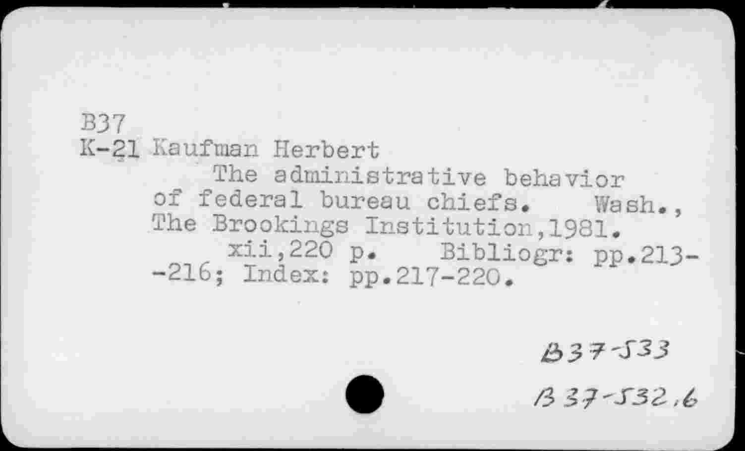 ﻿B37
K-21 Kaufman Herbert
The administrative behavior of federal bureau chiefs. Wash., The Brookings Institution,1981.
xii,220 p. Bibliogr: pp.213--216; Index: pp.217-220.
